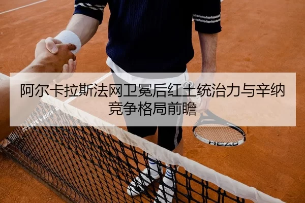 阿尔卡拉斯法网卫冕后红土统治力与辛纳竞争格局前瞻