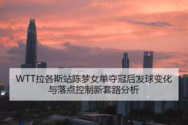 WTT拉各斯站陈梦女单夺冠后发球变化与落点控制新套路分析