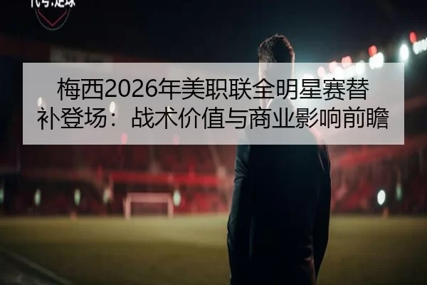 梅西2026年美职联全明星赛替补登场：战术价值与商业影响前瞻